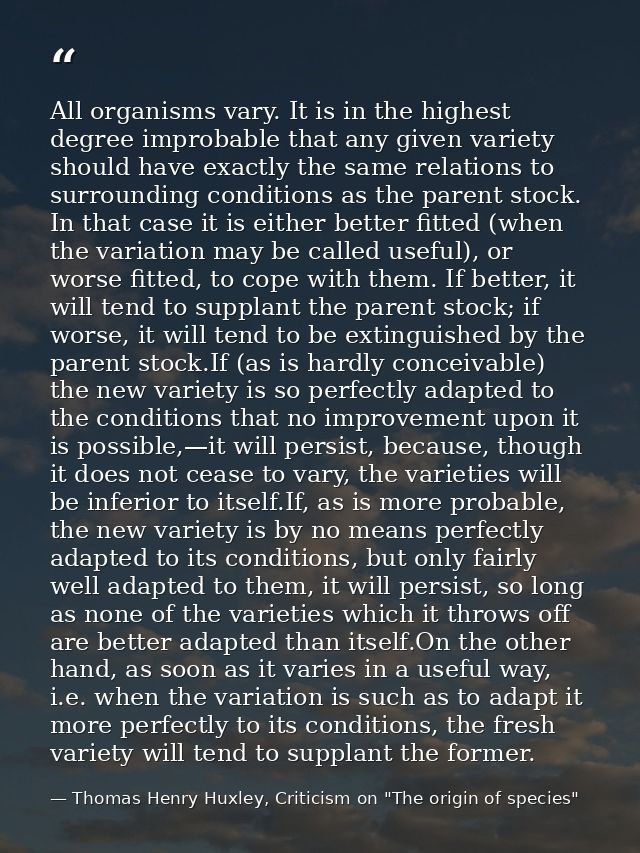 All organisms vary. It is in the highest degree improbable that any given variety should have exactly the same relations — Thomas Henry Huxley, Criticism on "The origin of species"
