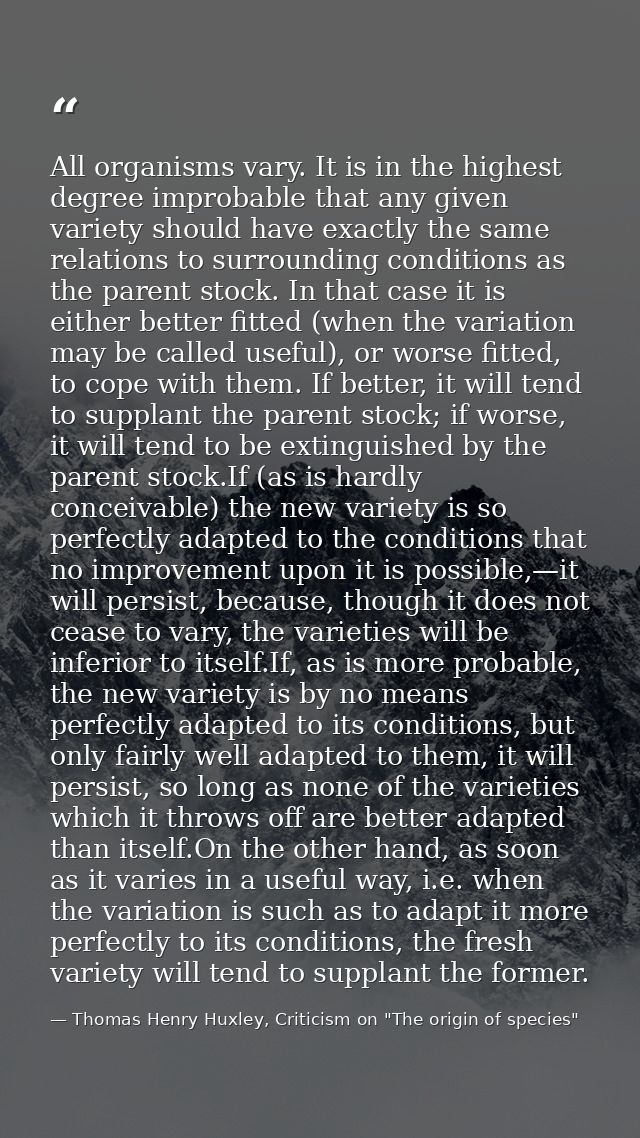 All organisms vary. It is in the highest degree improbable that any given variety should have exactly the same relations — Thomas Henry Huxley, Criticism on "The origin of species"