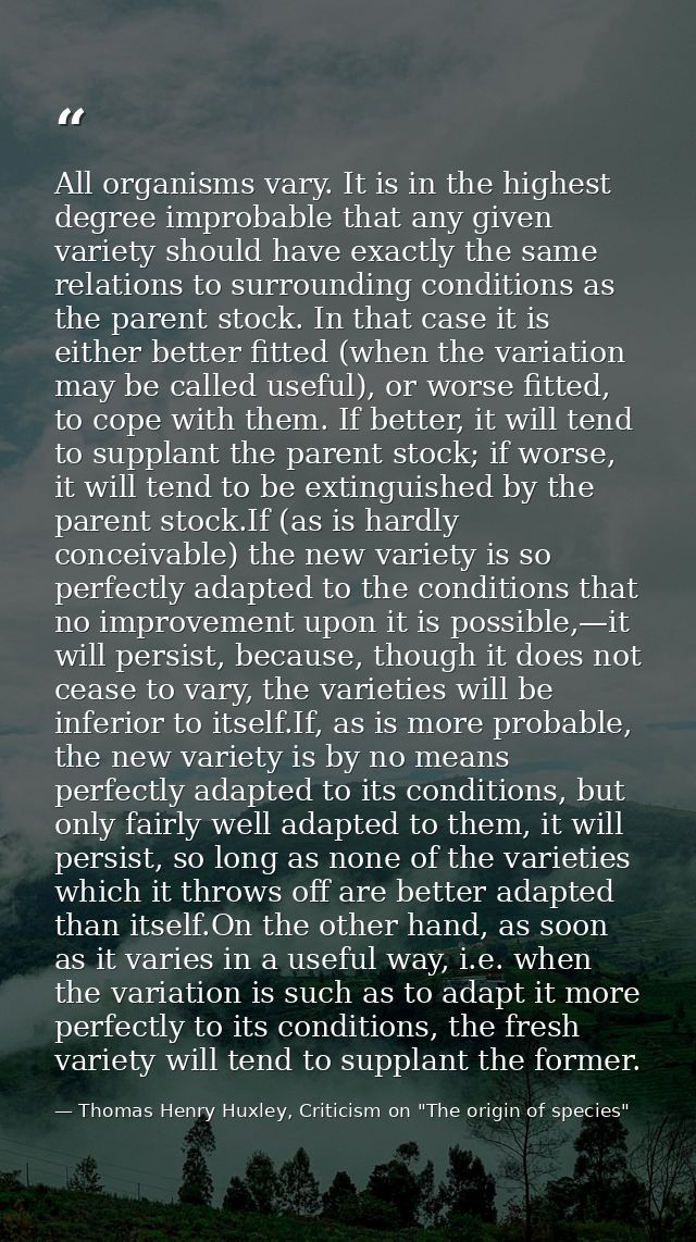 All organisms vary. It is in the highest degree improbable that any given variety should have exactly the same relations — Thomas Henry Huxley, Criticism on "The origin of species"
