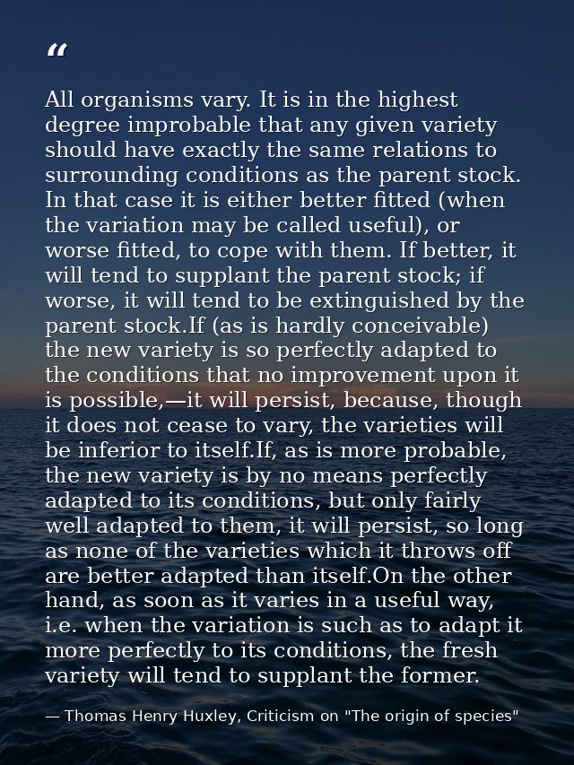 All organisms vary. It is in the highest degree improbable that any given variety should have exactly the same relations — Thomas Henry Huxley, Criticism on "The origin of species"