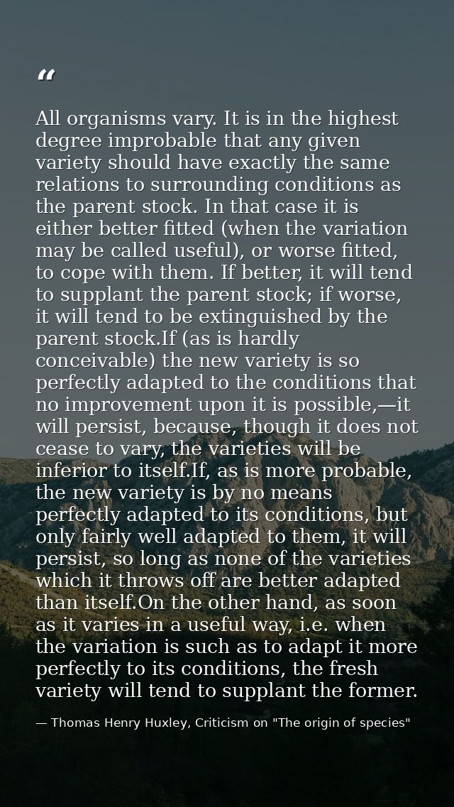 All organisms vary. It is in the highest degree improbable that any given variety should have exactly the same relations — Thomas Henry Huxley, Criticism on "The origin of species"