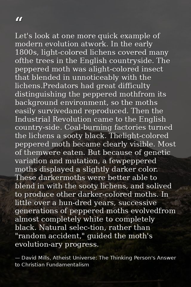 Let's look at one more quick example of modern evolution atwork. In the early 1800s, light-colored lichens covered many  — David Mills, Atheist Universe: The Thinking Person's Answer to Christian Fundamentalism