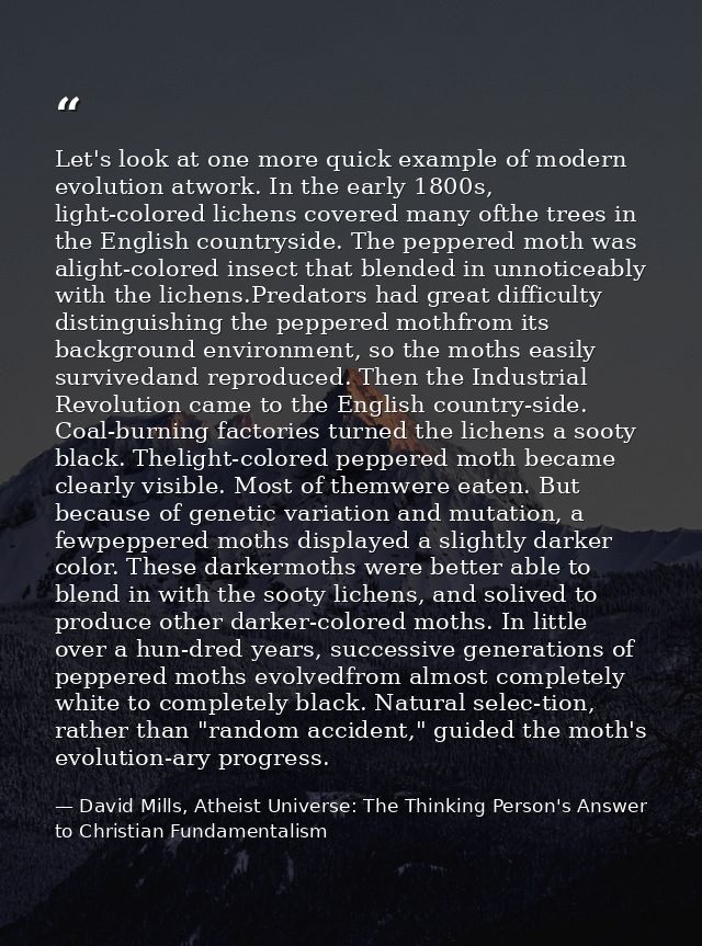 Let's look at one more quick example of modern evolution atwork. In the early 1800s, light-colored lichens covered many  — David Mills, Atheist Universe: The Thinking Person's Answer to Christian Fundamentalism