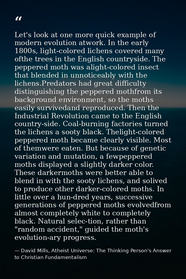 Let's look at one more quick example of modern evolution atwork. In the early 1800s, light-colored lichens covered many  — David Mills, Atheist Universe: The Thinking Person's Answer to Christian Fundamentalism