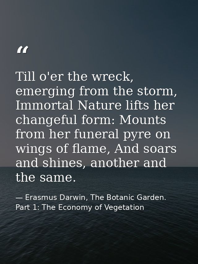 Till o'er the wreck, emerging from the storm, Immortal Nature lifts her changeful form: Mounts from her funeral pyre on  — Erasmus Darwin, The Botanic Garden. Part 1: The Economy of Vegetation