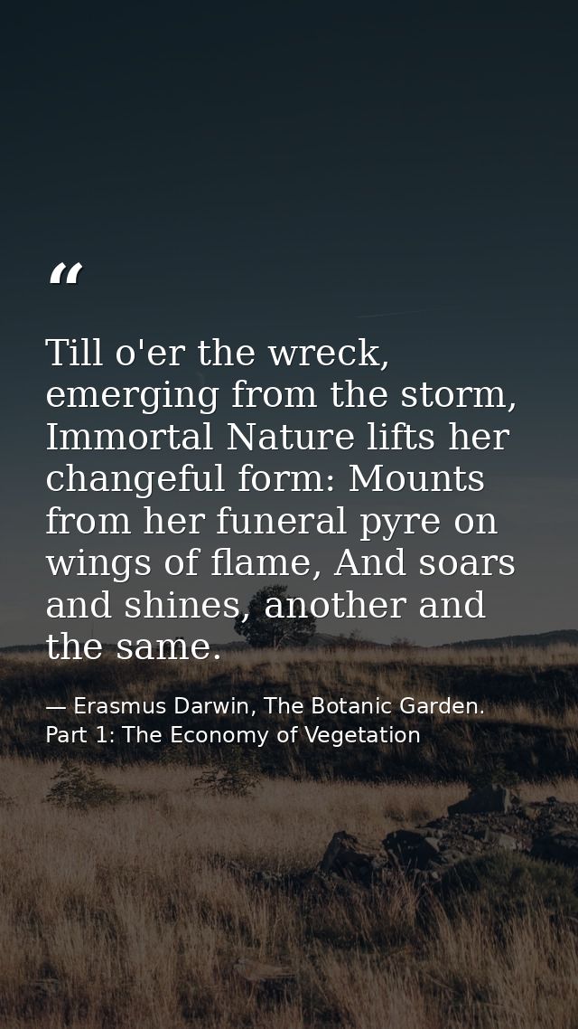 Till o'er the wreck, emerging from the storm, Immortal Nature lifts her changeful form: Mounts from her funeral pyre on  — Erasmus Darwin, The Botanic Garden. Part 1: The Economy of Vegetation