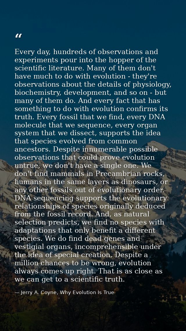 Every day, hundreds of observations and experiments pour into the hopper of the scientific literature. Many of them don' — Jerry A. Coyne, Why Evolution Is True
