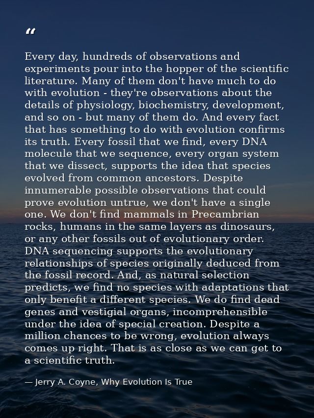 Every day, hundreds of observations and experiments pour into the hopper of the scientific literature. Many of them don' — Jerry A. Coyne, Why Evolution Is True