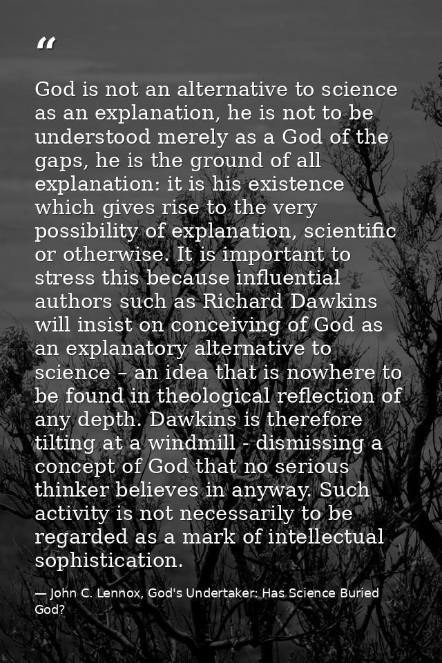 God is not an alternative to science as an explanation, he is not to be understood merely as a God of the gaps, he is th — John C. Lennox, God's Undertaker: Has Science Buried God?