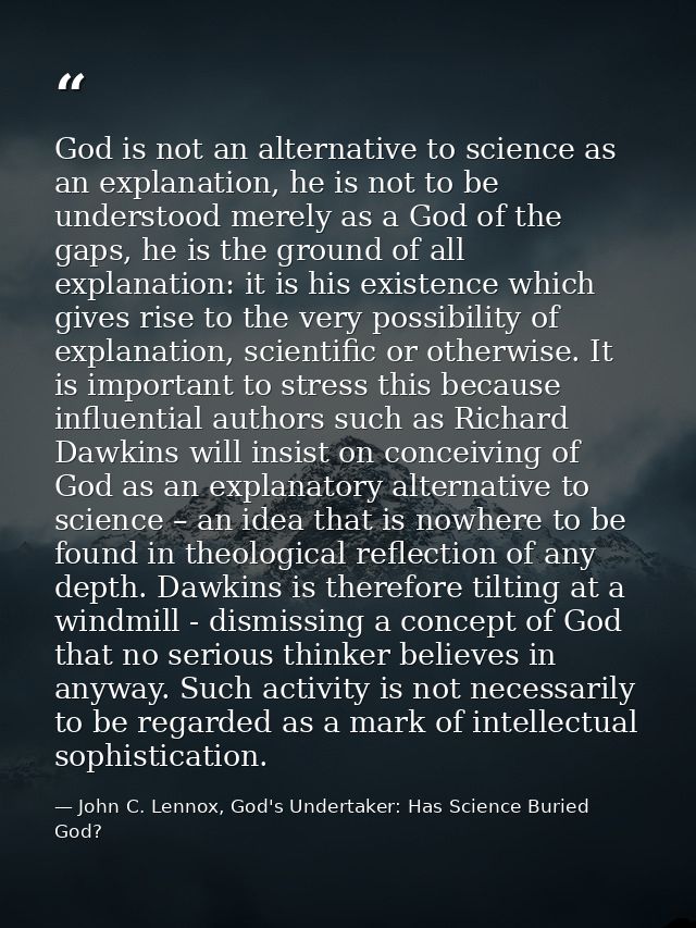 God is not an alternative to science as an explanation, he is not to be understood merely as a God of the gaps, he is th — John C. Lennox, God's Undertaker: Has Science Buried God?