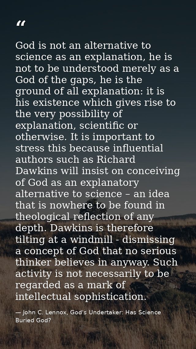 God is not an alternative to science as an explanation, he is not to be understood merely as a God of the gaps, he is th — John C. Lennox, God's Undertaker: Has Science Buried God?
