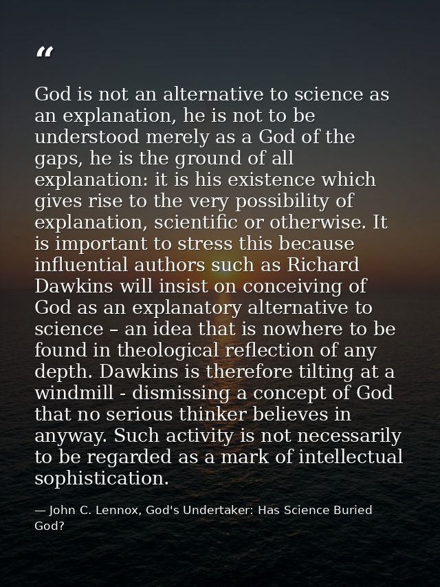 God is not an alternative to science as an explanation, he is not to be understood merely as a God of the gaps, he is th — John C. Lennox, God's Undertaker: Has Science Buried God?