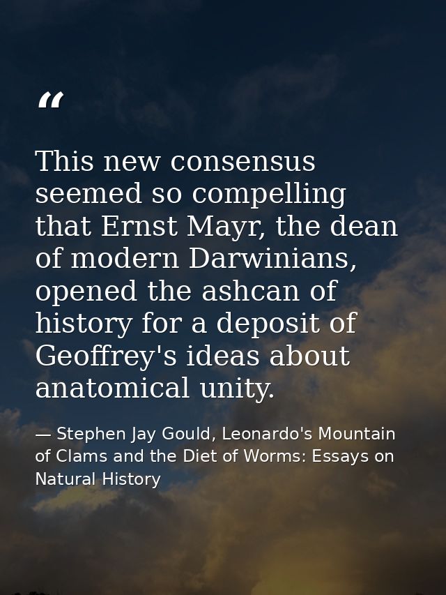 This new consensus seemed so compelling that Ernst Mayr, the dean of modern Darwinians, opened the ashcan of history for — Stephen Jay Gould, Leonardo's Mountain of Clams and the Diet of Worms: Essays on Natural History