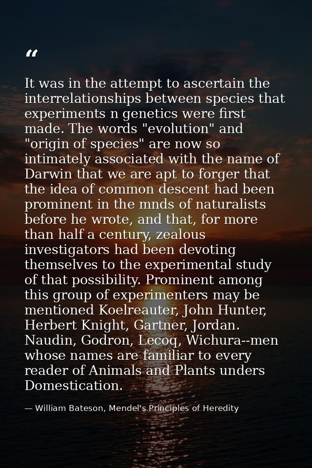 It was in the attempt to ascertain the interrelationships between species that experiments n genetics were first made. T — William Bateson, Mendel's Principles of Heredity
