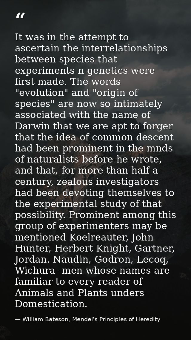 It was in the attempt to ascertain the interrelationships between species that experiments n genetics were first made. T — William Bateson, Mendel's Principles of Heredity