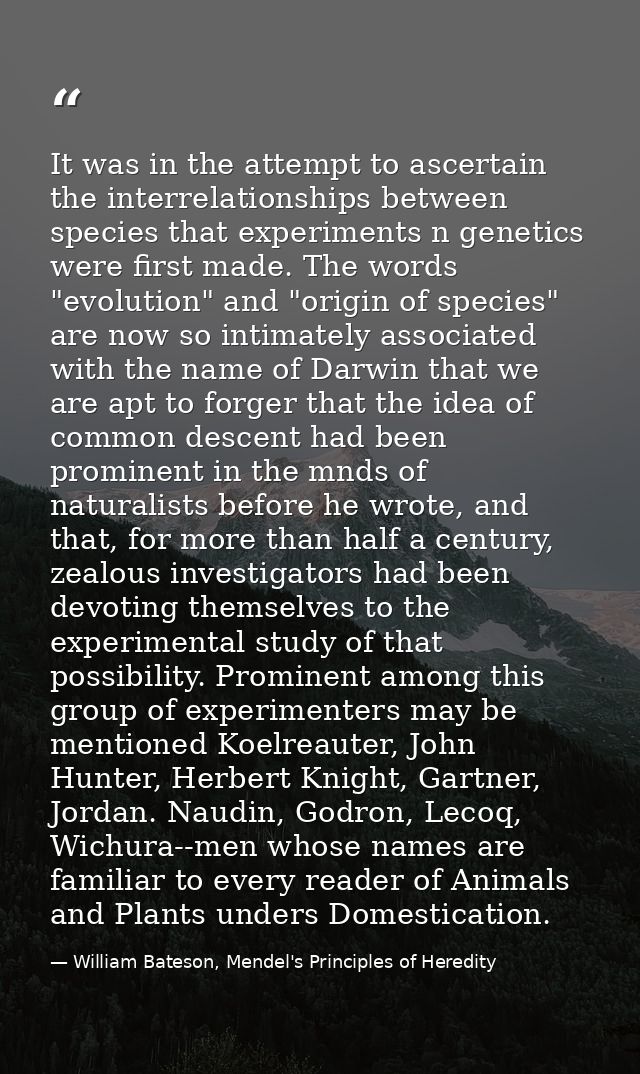 It was in the attempt to ascertain the interrelationships between species that experiments n genetics were first made. T — William Bateson, Mendel's Principles of Heredity