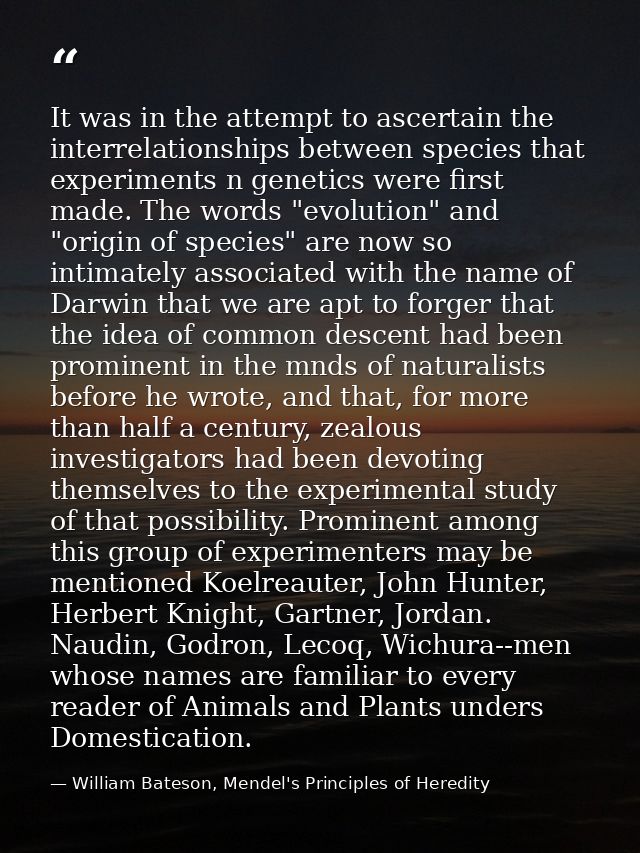 It was in the attempt to ascertain the interrelationships between species that experiments n genetics were first made. T — William Bateson, Mendel's Principles of Heredity