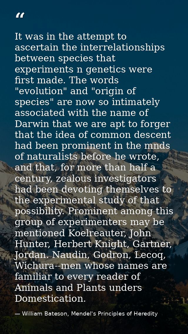 It was in the attempt to ascertain the interrelationships between species that experiments n genetics were first made. T — William Bateson, Mendel's Principles of Heredity
