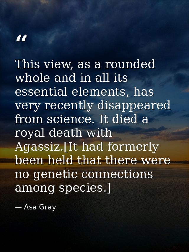This view, as a rounded whole and in all its essential elements, has very recently disappeared from science. It died a r — Asa Gray
