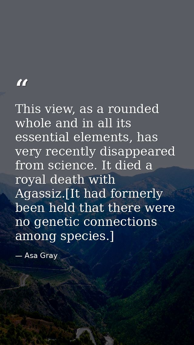 This view, as a rounded whole and in all its essential elements, has very recently disappeared from science. It died a r — Asa Gray