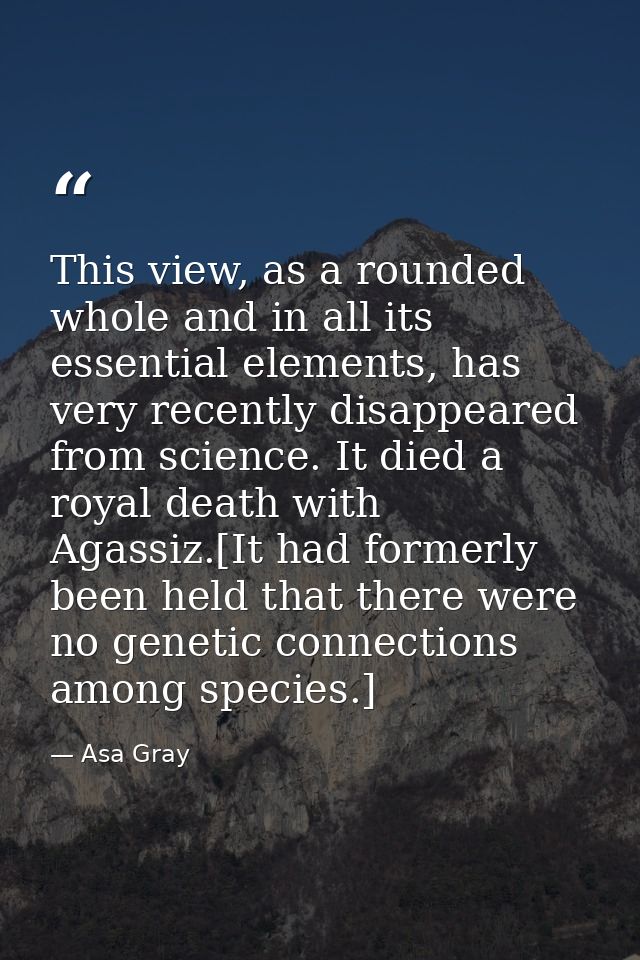 This view, as a rounded whole and in all its essential elements, has very recently disappeared from science. It died a r — Asa Gray
