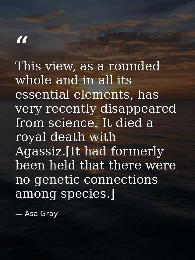 This view, as a rounded whole and in all its essential elements, has very recently disappeared from science. It died a r — Asa Gray