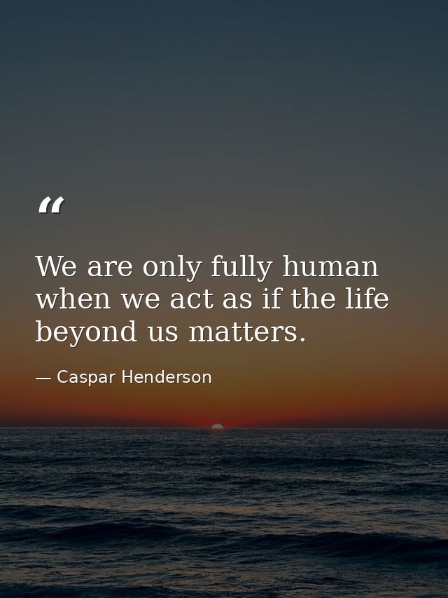 We are only fully human when we act as if the life beyond us matters. — Caspar Henderson