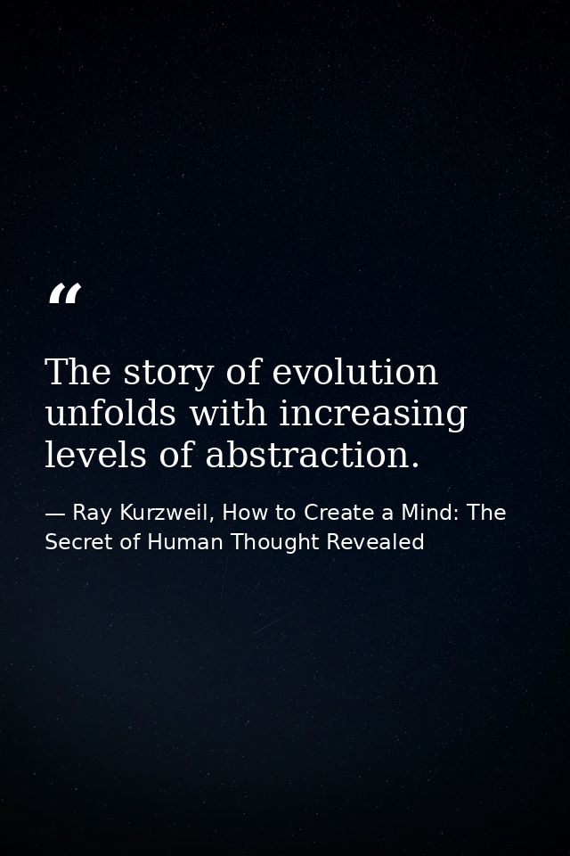 The story of evolution unfolds with increasing levels of abstraction. — Ray Kurzweil, How to Create a Mind: The Secret of Human Thought Revealed