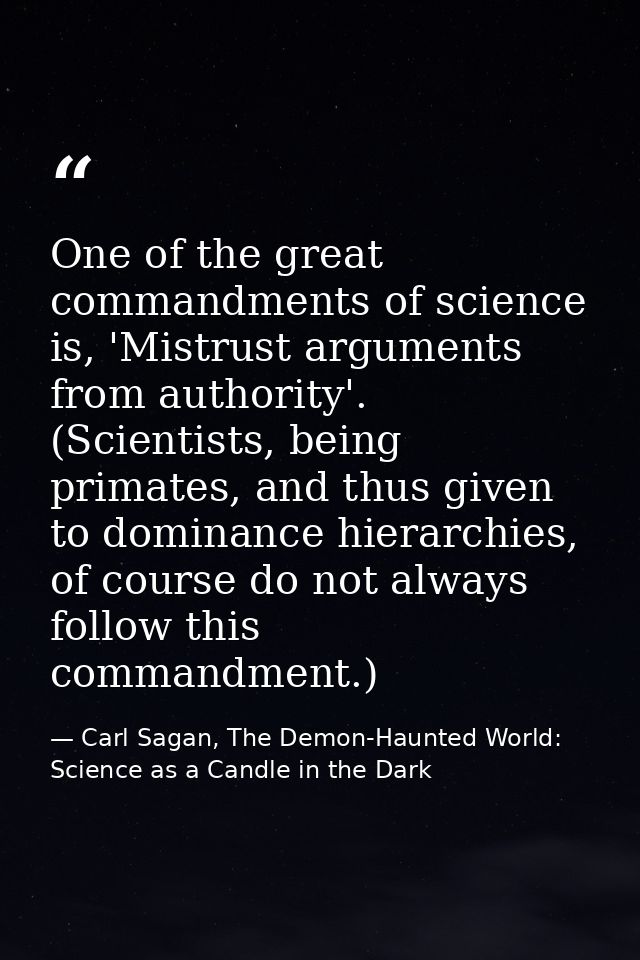One of the great commandments of science is, 'Mistrust arguments from authority'. (Scientists, being primates, and thus  — Carl Sagan, The Demon-Haunted World: Science as a Candle in the Dark