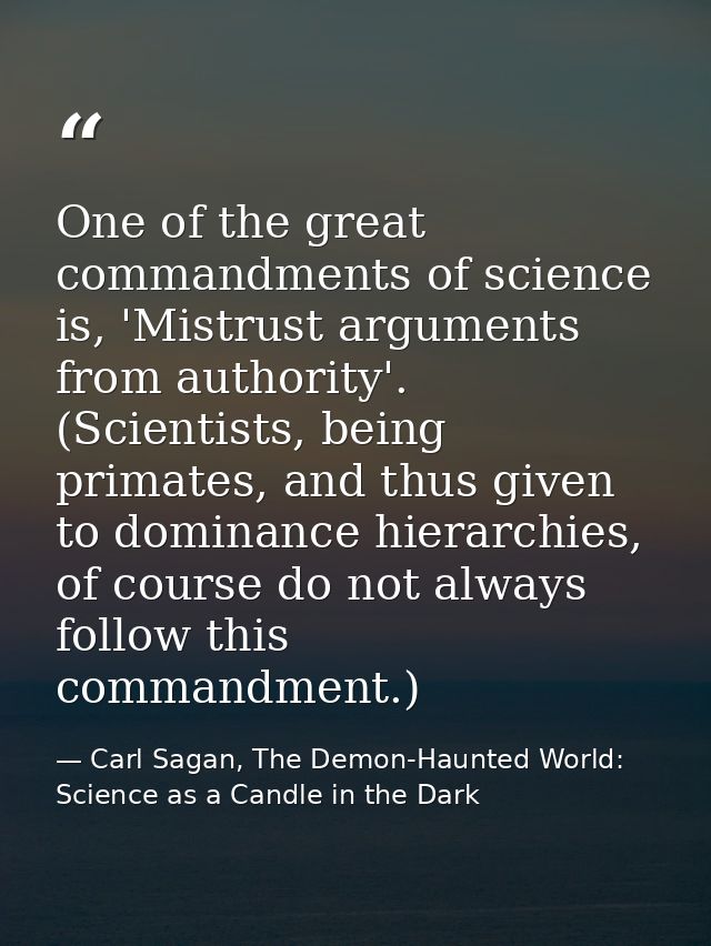 One of the great commandments of science is, 'Mistrust arguments from authority'. (Scientists, being primates, and thus  — Carl Sagan, The Demon-Haunted World: Science as a Candle in the Dark
