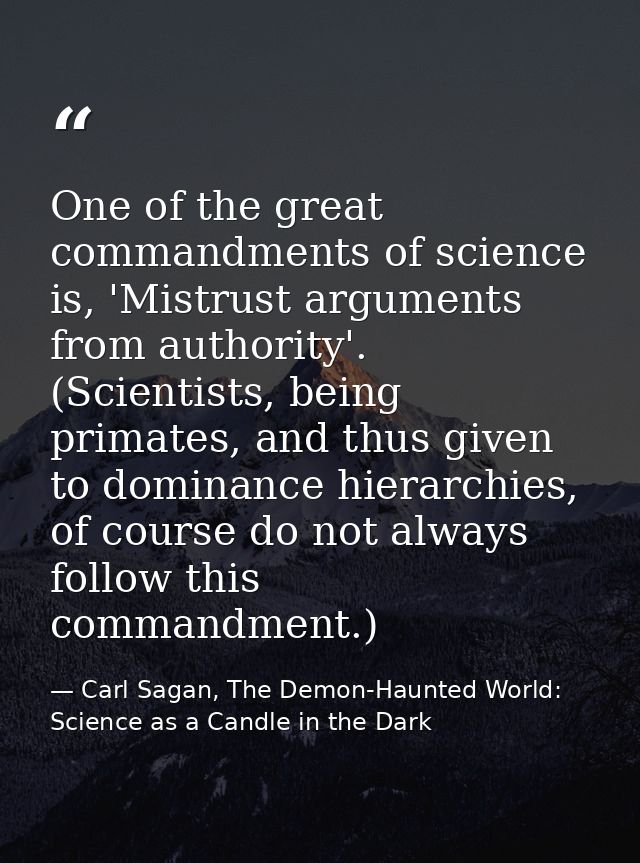 One of the great commandments of science is, 'Mistrust arguments from authority'. (Scientists, being primates, and thus  — Carl Sagan, The Demon-Haunted World: Science as a Candle in the Dark