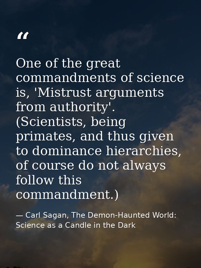 One of the great commandments of science is, 'Mistrust arguments from authority'. (Scientists, being primates, and thus  — Carl Sagan, The Demon-Haunted World: Science as a Candle in the Dark