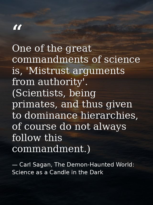 One of the great commandments of science is, 'Mistrust arguments from authority'. (Scientists, being primates, and thus  — Carl Sagan, The Demon-Haunted World: Science as a Candle in the Dark