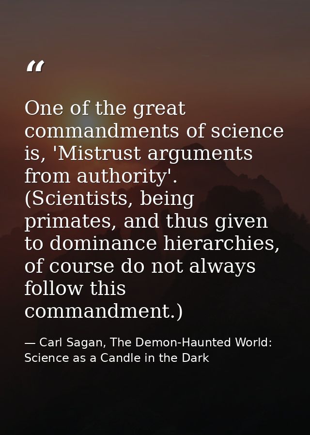 One of the great commandments of science is, 'Mistrust arguments from authority'. (Scientists, being primates, and thus  — Carl Sagan, The Demon-Haunted World: Science as a Candle in the Dark