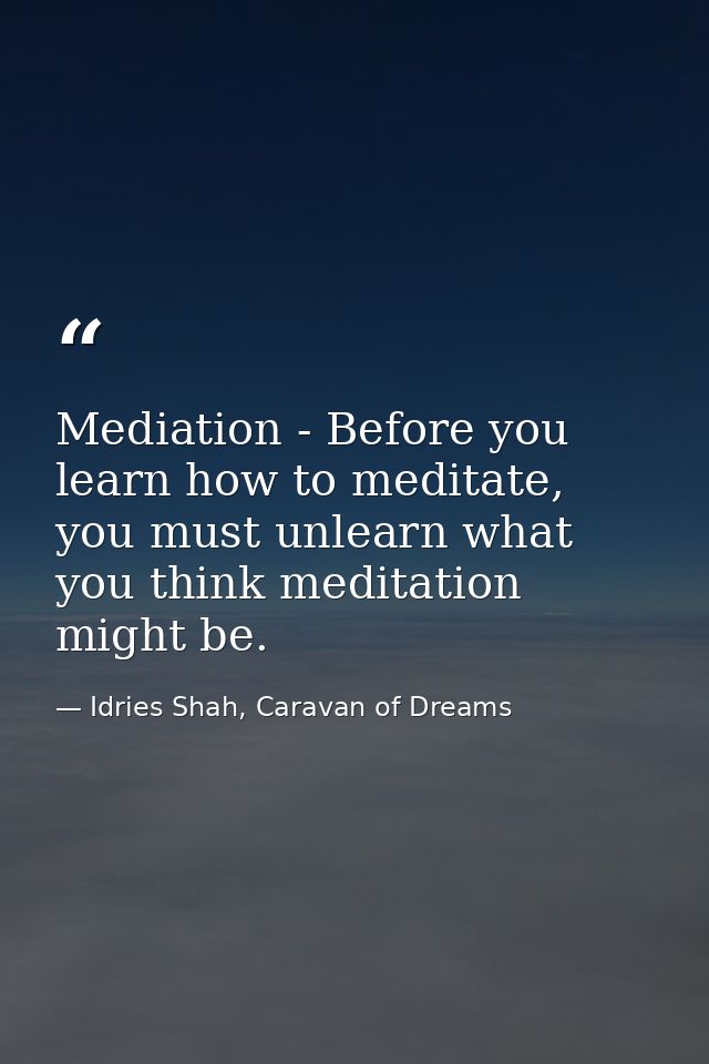 Mediation - Before you learn how to meditate, you must unlearn what you think meditation might be. — Idries Shah, Caravan of Dreams