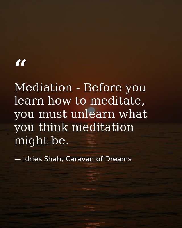 Mediation - Before you learn how to meditate, you must unlearn what you think meditation might be. — Idries Shah, Caravan of Dreams