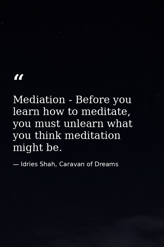 Mediation - Before you learn how to meditate, you must unlearn what you think meditation might be. — Idries Shah, Caravan of Dreams