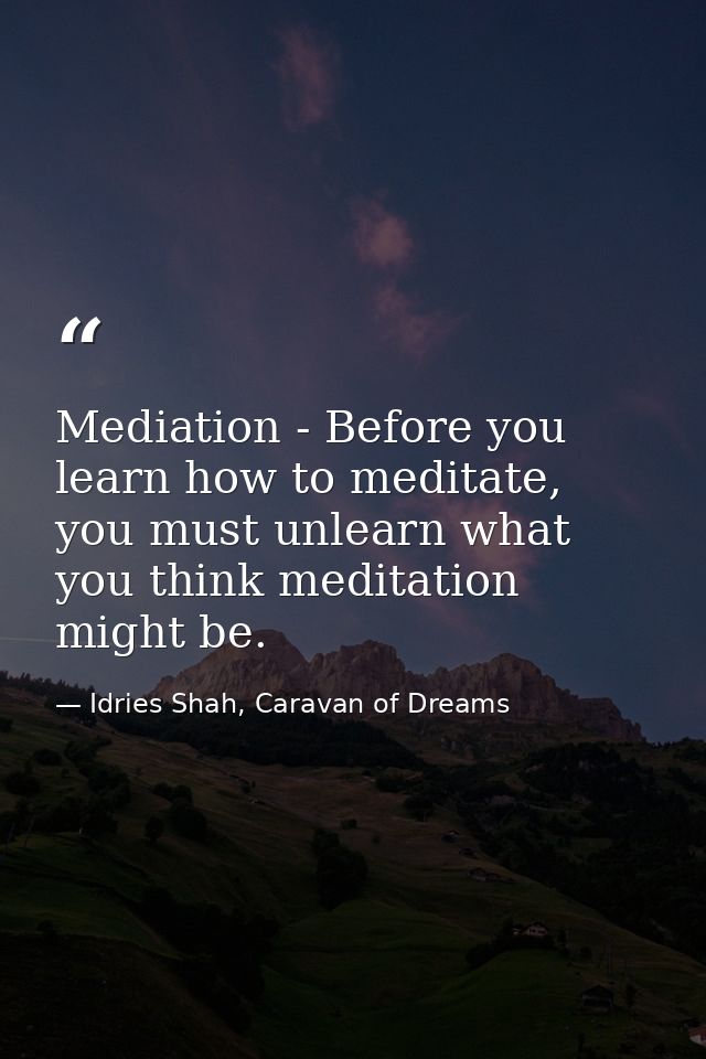 Mediation - Before you learn how to meditate, you must unlearn what you think meditation might be. — Idries Shah, Caravan of Dreams