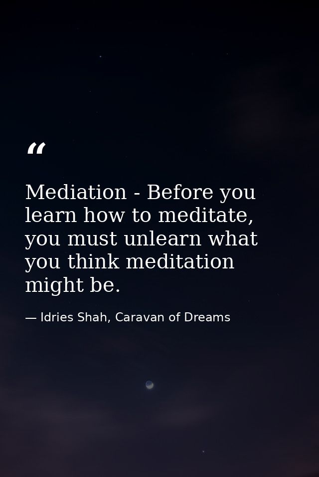 Mediation - Before you learn how to meditate, you must unlearn what you think meditation might be. — Idries Shah, Caravan of Dreams