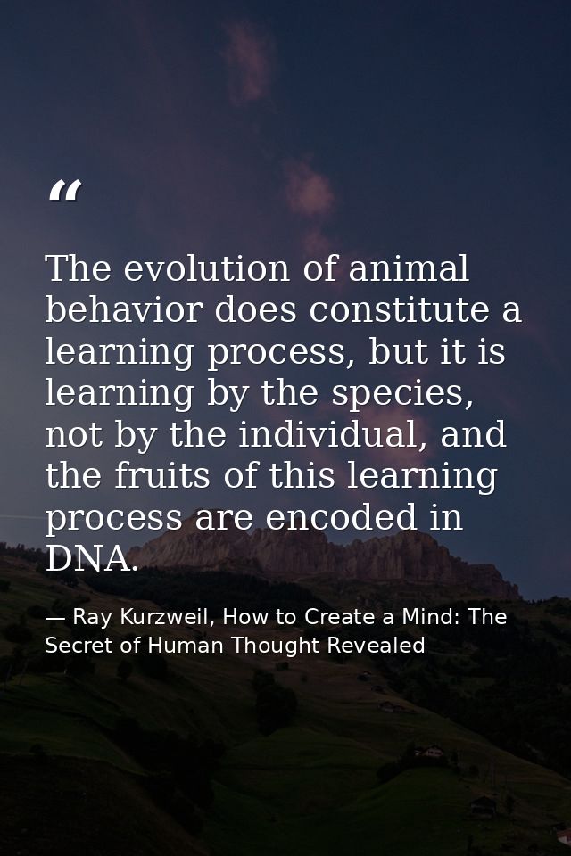 The evolution of animal behavior does constitute a learning process, but it is learning by the species, not by the indiv — Ray Kurzweil, How to Create a Mind: The Secret of Human Thought Revealed