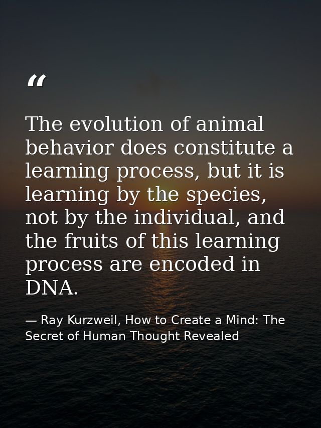 The evolution of animal behavior does constitute a learning process, but it is learning by the species, not by the indiv — Ray Kurzweil, How to Create a Mind: The Secret of Human Thought Revealed
