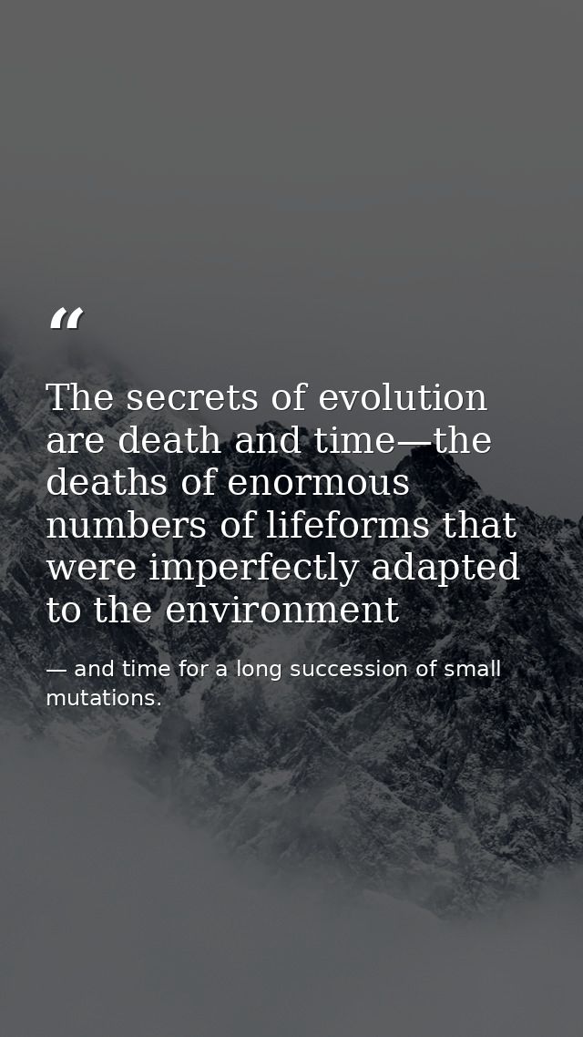 The secrets of evolution are death and time—the deaths of enormous numbers of lifeforms that were imperfectly adapted to — and time for a long succession of small mutations.