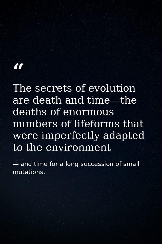 The secrets of evolution are death and time—the deaths of enormous numbers of lifeforms that were imperfectly adapted to — and time for a long succession of small mutations.