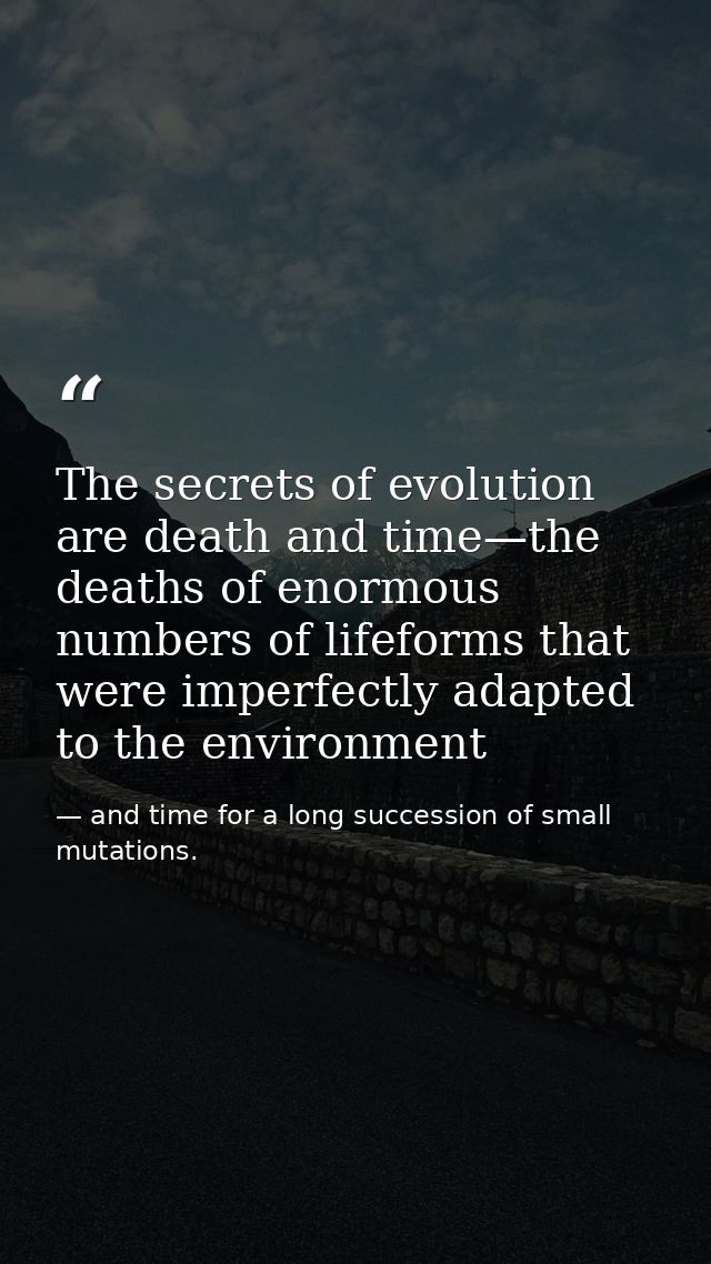 The secrets of evolution are death and time—the deaths of enormous numbers of lifeforms that were imperfectly adapted to — and time for a long succession of small mutations.
