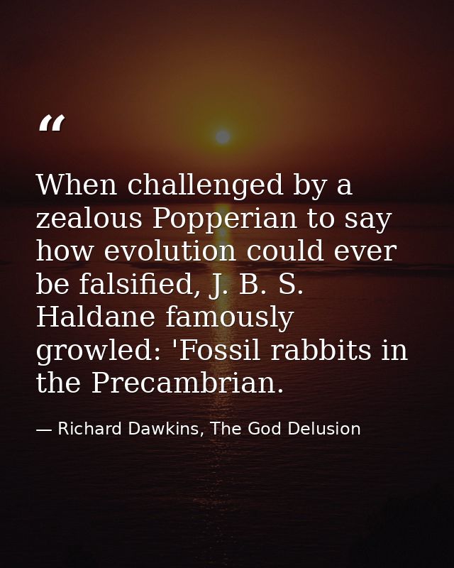 When challenged by a zealous Popperian to say how evolution could ever be falsified, J. B. S. Haldane famously growled:  — Richard Dawkins, The God Delusion