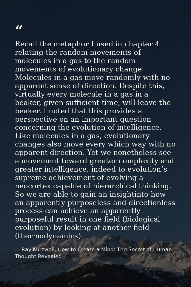 Recall the metaphor I used in chapter 4 relating the random movements of molecules in a gas to the random movements of e — Ray Kurzweil, How to Create a Mind: The Secret of Human Thought Revealed