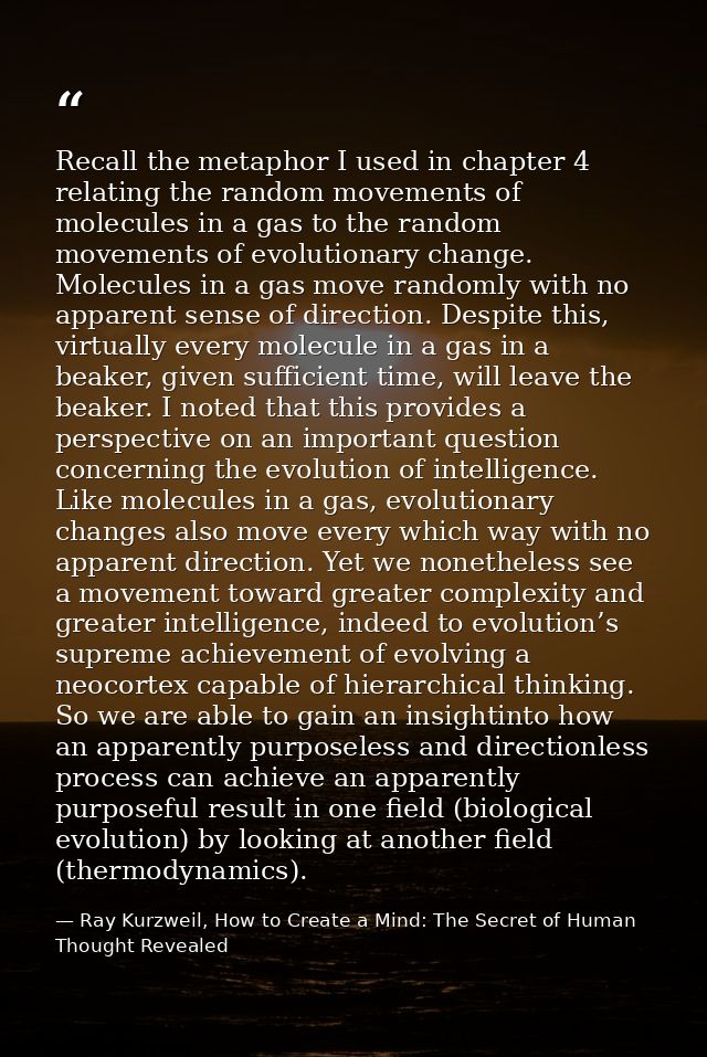 Recall the metaphor I used in chapter 4 relating the random movements of molecules in a gas to the random movements of e — Ray Kurzweil, How to Create a Mind: The Secret of Human Thought Revealed