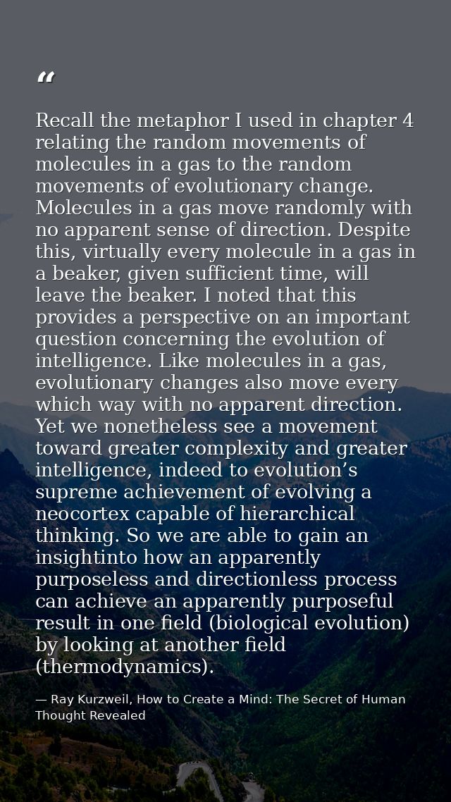 Recall the metaphor I used in chapter 4 relating the random movements of molecules in a gas to the random movements of e — Ray Kurzweil, How to Create a Mind: The Secret of Human Thought Revealed