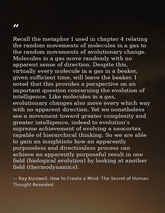 Recall the metaphor I used in chapter 4 relating the random movements of molecules in a gas to the random movements of e — Ray Kurzweil, How to Create a Mind: The Secret of Human Thought Revealed