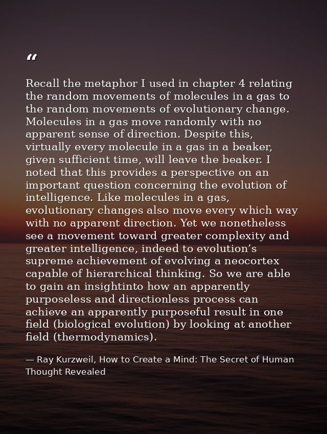 Recall the metaphor I used in chapter 4 relating the random movements of molecules in a gas to the random movements of e — Ray Kurzweil, How to Create a Mind: The Secret of Human Thought Revealed